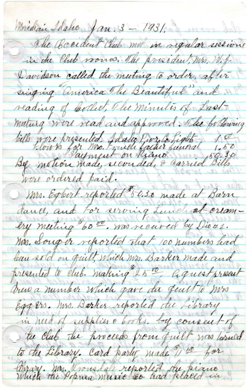 <b>January 3, 1931:</b> Financial bills presented; $50.30 made at barn dance and $60 for serving lunch at creamery meeting; Mrs. Barker reported library in need of supplies and books; Quilt sale and card party money to go to the library; club finalized purchase of piano for $160; welfare committee prepared boxes for nine needy families; Mrs. Miller presented a paper on "Women's movements in France"<br><b>February 7, 1931:</b> Part of new library books received; 22 children's books received and all loaned immediately; city council decides club need not pay for water used inside building, only water for lawn care; report of money made at previous Christmas Seal sales; Mrs. Youngquist, chairman of legislative committee, praises women in the legislature and wants women in the Senate for another term; new piano discussed; Mrs. Songer presents paper on "More recent Developments in India" highlighting difficulties India needs to overcome; club discusses official club flower; bills discussed<br> <b>February 13, 1931:</b> Special board of directors meeting discussing financial matters<br><b>March 1, 1931:</b>Club president Mrs. Davidson thanked for the use of her barn for dances; landscaping of park around club home; library reports on books donated; 23 volumes of children's books worn beyond repair and discarded; about 1000 library books loaned per month, club bills read<br><b>April 4, 1931:</b> Ballots for nomination of club officers distributed; announcement that Second District of the Federation of Women's Clubs convention to be held in May in Gooding and club elected their delegates to attend; rules governing fruit, flower, and vegetable show read and accepted by club<br><b>May 2, 1931:</b> Club made money from sponsoring of a picture show; some changes in delegates to the Federation convention; committee formed to investigate if club should sponsor the organization of a kindergarten in the town; magazine subscription committee update; club house repairs and needs discussed; motion carried to revise the by-laws regarding club elections; nominations for club officers announced; Mrs. Baldwin elected club president; Mrs Barker announces she must discontinue librarian work; discussion on charging 10 cents for grade school children loan cards and 25 cents for high school student cards; motion carried that a committee be created to ask city council for a one mill ($1000) levy in budget for the library; club financials listed<br><b>June 24, 1931:</b> Annual club picnic; new club by-laws unanimously accepted and adopted; an auditor report of the club read and accepted; report given on recent Federation convention; Mrs. Younquist provided a history of the club since its founding; Mrs. French reported that for library to get levy it must be voted on by citizens during next regular election; committee decides not advisable to organize a kindergarten at this time; Federation magazine subscriptions discussed; Mrs. Maller announces she will be unable to continue at library; library report on number of books followed by vote of thanks for Maleer; motion carried that 10 cents be charged for children loan cards and 25 cents charged for loan cards to high school students and adults; new club officers take over and retiring president (Davidson) presented with flowers; Mrs. Orpha Baldwin, new president, appoints the committee organization for next club year<br> <b>July 9, 1931:</b> Urgent toilet repair at club house needed; building committee to take charge of concessions at fair; club house committee appointed to take car of renting and other building issues; library report given<br><b>August 5, 1931:</b> Library report; fair concessions discussed; special visitor Maude Cosho, Idaho state legislator, talked on "Women in Politics" for the program; general financials of club listed in minutes<br><b>August 29, 1931:</b> Announces next meeting as Home Products and Guest Day--bring a guest to the meeting and a home product to be sold for library fund; international books donated to the library; fair concession stand preparations complete<br><b>October 6, 1931:</b> Mrs Davidson moves wife of new Methodist minister and the wife of the Christian minister as two honorary club members, motion carried; Home products sold during club meeting for library fund; list of the new library book titles; money made at fair concessions reported; club to put on a play at Meridian High School; Mrs French, Younquist, and Davidson to see what City Council would do to support library; Mrs. Raines and her committee to hold rummage sales during the winter; for the program Mrs French presented a history of Meridian, Idaho<br><b>November 7, 1931:</b> Various committee reports; list of book titles received during the previous month; building repair costs; special guests discuss the work of the Red Cross; Mrs. Younquist suggests in next state election Idaho should abolish either the State Superintendent of Public Instruction or the commissioner of Education; report that city council could not give anything toward maintaining the library at the current time; general financial report included with minutes<br> <b>December 5, 1931:</b> Club begins by singing "Our Idaho"; committee reports; Motion carried to have a Washington birthday banquet, date TBD; club, communication read saying that as a non-profit the club is exempt from income tax; motion carried to sponsor programs at a Nampa broadcasting stations as a means of advertising the Occident Club; a committee appointed to arrange the sponsored broadcasting programs 