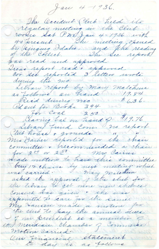 <b>January 4, 1936:</b> library report and committee reports; motion carried to purchase 12 new chairs for the clubhouse before next meeting; Mary Matchem was approved to get new shelves for the library; program including a whistling solo and a talk by Katherine Ogilive on Japanese Art and the story of tea; Mrs. Galetin of the University Extension also talked about "Oriental Art," with examples<br><b>February 1, 1936:</b> Library report; Mary Matchem reports that the High School Mannual Training Class is making new books shelves for the library; library hiring on some help to mend books; the 12 club chairs were purchased; club began planning a library shower for March 9th, sister clubs to be invited to the shower; bills and financial ballance; program consisted of musical numbers<br><b>March 7, 1936:</b> Library report; book mending report; discussion on fundraisers to help make the library money, with a card party being decided; club president appoints a nominating committee for next year's officers; motion carried to purchase 12 more clubhouse chairs to match the first 12; program of music provided by Donald Williams, followed by a talk on "Pictures in the Home," teaching them not to put pictures of dead fish or game in a dining room<br> <b>April 4, 1936:</b> Federation dues to be sent off; library report; Cooked Food sale committee reported $10.42 made to be donated to the library fund; a girl as been brought on to help with the book mending and new book shelves installed; 200 new books donated through the library shower; General Fund financial report; program consisted of musical numbers and talks on plants, shrubs, and trees<br><b>May 2, 1936:</b> Announcement of Federation convention date and location; committee reports; publicity chairman noted that club meetings and activities submitted to local paper; the second order of club room chairs arrived and in the clubrooms; club elections held, Elise Curtis the new president-elect; auditors appointed; delegates elected to attend Federation convention; Mrs. Masterson provided club a thorough report on the Safety Campaign Council held in Boise, Occident Club votes unanimously to support the council; Donald Stevens talked with the club about helping idle minds or those with extra time become educated on other productive endeavors to keep them mentally, morally, and physically healthy. The club believed this to be an important project to engage in in the Meridian community based on present conditions; club voted to sponsor a play in the fall, to be split 50-50 with Donald Steven's company; a talk was then give on mothers being God's best gift to Earth<br><b>June 15, 1936:</b> Annual picnic, committee reports; discussion about whether the clubhouse will donate club room and piano two afternoons a week for recreational dancing; motion to not allow club rooms for recreational dancing passed; club sponsored play to be given August 15th; report on previous Federation convention; motion passed to have a float in the 4th of July parade, allowing ten dollars or more for its expense<br><b>July 13, 1936:</b> Location for the August sponsored play still not determined, assignments given to help remedy the issue; Federation convention resolutions read and adopted; library report; committee reports; President Curtis announced the new member alignment for committees for the next year; the program consisted of music and various readings<br><b>August 3, 1936:</b> Sister clubs from the surrounding area present as guests at meeting; library report; 40 books mended during June and July; discussion if the club could help with the Junior College Jamboree; Senator (Mrs. Curtis F.) Pike (state senator for Ada County) spoke to the club about the passing of the Federal Insurance Compensation bill and the appropriation of money hospital work, of which Pike was sponsoring both bills; musical numbers followed<br><b>September 5, 1936:</b> Committee reports; library report; motion carried to leave the Jamboree donation idea until the next meeting; no official program scheduled so discussion on ideas for future programs held<br><b>October 3, 1936:</b> Committee reports; motion carried to only allow the loaning of old club room chairs, not the new chairs; announcement of National Red Cross lectures; list of club members that paid their dues; program consisted of musical numbers and a talk and demonstration by Mrs. Marion White on jelly making<br><b>November 7, 1936:</b> Committee reports; Library report including books mended; Mary Matchem requested donations for the Idaho Traveling Library event; report on the various clubhouse room rentals for October; sponsored play discussion; Mary Matchem announced she had Red Ross buttons and tickets to sell, suggested the club and library join the Red Cross together with a 50 cent payment, and the motion carried; more clubhouse room rentals discussed; program a musical number followed by a demonstration for Buffett Luncheons, with a folder of recipes received by each member<br><b>December 5, 1936:</b>  Grade School Children sing Christmas Carols for the club; motion carried for the club to be responsible for a Christmas basket to a needy family; motion carried for the club to take up a collection for the Children's Home Christmas gift; report on the details of the sponsored play; program featured a talk by Marion White on "The Home and Community at Christmas Time" discussing Christmas history, traditions, mythology, and practices in different countries