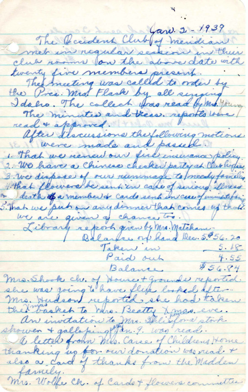 <b>January 2, 1939:</b> Several motions made and passed--the club renews their fire insurance policy; club holds chinese checker party at clubhouse; dispose of the rummage to needy families; flowers be sent out in case of serious illness or death of members and cards to immediate family; put on any dinner that comes up the club is asked to do; library report; Christmas baskets were delivered; report from the card and flowers committee; stories read for the program<br><b>February 6, 1939:</b> Committee reports; club membership currently at 46 members; library report; the program consisted of music performed, a skit, and a talk by Rev. Johnson on Life in Australia<br><b>March 6, 1938:</b> Memorial service held in honor of Goldie Carter; committee report;motion passed for club to sponsor a meeting of Cancer Control on April 24th;  program discussing the laying, care, and different types of linoleum; musical numbers performed afterward<br><b>April 3, 1939:</b> Library report; committee reports; motion to plant more trees passed; club activities continued to be published in paper; letter red from treasury department letting club know they are exempt from income tax; election committee organized for nominations of club officers; club delegates to the Federation convention elected; program by Fred Woods of Woodacres, who gave a talk on flowers, shrubs, and trees; attached to minutes the report of the Federation club meeting (undated)<br><b>May 1, 1939:</b> Library report; committee reports; club room rented to the young married womens' club for Mother's Day; and to the band for the summer; Mrs. Hedges appointed as auditor; nominees for the election of club officers reported; Mrs. Deane Ulmer the new president-elect; a biography given of Margaret Mitchell, author of "Gone With the Wind"; musical numbers performed; annual financial and other reports attached to minutes<br><b>June 5, 1939:</b> Annual club picnic; Mrs. Barker to give club 25 dollars toward the building of a kitchen at the clubhouse; meeting turned over to new President (Ulmer) and the new officers to their offices; club members to help with Post-Masters banquet; report on library and Meridian park; Mrs. Flack suggested a future Public Benefit Day for the Occident Club and Library downtown; Mrs. Mathews and Mrs. Cairns led club in a program of games<br><b>July 3, 1939:</b> Patriotic hymns sung to begin meeting; library reports; committee reports; letter concerning the Cancer Control movement; plans for Achievement Day; program consisted of Mrs. Dorothy Neal Stephens talking on posture, a tap and ballet dancing with accompanying violin music<b>August 7, 1939:</b> Library report; committee reports; club yearbook discussion; report in money gained through renting rooms; discussion on whether to kalsomine the library room; a "courtesy committee" established to bring in prospective members and welcome them; program by Susie Cairns discussing the early history and development of mining in Idaho; a paper was also read on the history of Idaho irrigation; roundtable discussion on Idaho products<br><b>September 4, 1939:</b> Mary Matcham library report; committee report; new club janitor appointed; discussion on allowing clubhouse to be rented for Sunday morning services; need to Kalsomine the library; Achievement Day; members discussed their vacation travels including Yellowstone Park etc.<br><b>October 2, 1939:</b> Library report; committee reports; ant problem at the clubhouse; motion carried to rent clubrooms to Full Gospel Church; President of Second District Federated Clubs letter read about importance of not repealing Neutrality Law; club's first president Marion Clelan visiting and gave talk; Nina Egbert presented a history called "Organization of Occident Club in 1924"<br><b>November 6, 1939:</b> Mother-Daughter day at club meeting; library report; new members introduced; committee reports; club Christmas gift exchange announced; club yearbooks; motion carried to sponsor a reception for teachers; program a "Mother Daughter Hodge Podge"<br><b>December 4, 1939:</b> Library report; committee report; motion carried to buy new stoves for clubhouse; motion carried to give Girl Reserves money; program "A Christmas Party," focus on the writer of The Messiah (Handel) given by Mrs. Knowles