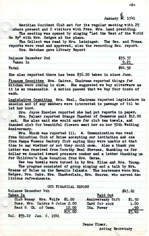 <b>January 6, 1941:</b> Library report; committee reports; club to buy kitchen silverware; members urged to report any legislative bills they support the passage of; new tea towels donated; program consisted of group singing and a talk on the Hawaiian Islands by Mrs. Greene; attached to minutes a list of all current Occident Club members paid up to June<br><b>February 5, 1941:</b> Library report; committee reports; Library Fund Committee reports on fundraised money; program consisting of a reading a reading, musical numbers, and a paper on "Marriage Customs of Other Lands," by Mrs. Laverne Hartwell<br><b>March 3, 1941:</b> Library report, committee reports; more funds raised for library; Legislative Committee member Mrs. Neal gives article on State Tax Publicity; help in library obtained; repairs needed in library; motion for club to help contribute shrubs and trees to the Junior College grounds; program of Irish songs and a book review of "Not for the Meek" by Elizabeth D. Kamp<br> <b>April 7, 1941:</b> Library report; committee reports; library repairs discussed; club delegates selected to the Federation convention; program consisted of a talks on "bulb culture," and "Flower Arrangement"<br><b>April 23 & 24, 1941:</b> Report on the 42nd Annual Meeting of the Second District Federation of Women's Clubs of Idaho<br> <b>May 3, 1941:</b> Library report; committee reports; annual club picnic date set; renting clubhouse for Bank Rehearsals; election of officers commenced, Mrs. Ellen Gottschalk elected president; program consisted of piano solos; Annual report for 1940-1941 attached to minutes<br><b>June 2, 1941:</b> Annual picnic; library report; committee reports; installation of new club officers for the next year; program consisted of trumpet and piano solos and a talk on art<br><b>July 7, 1942:</b> Library report; committee reports; President Gottschalk read the new committee member breakdown for the next year; club members to be divided into two groups for next year, "Home" and "Study"; suggestion for another book shower given; Mrs. Mary Matcham recognized as faithful member only missing one club meeting since 1924 organization; program consisted of stunt-games<br><b>August 4, 1941:</b> Library report; committee reports; motion carried to cooperate with other interested groups on Children's playground and swimming pool; Red Cross sewing help needed; program of musical numbers<br><b>Sept. 1, 1941:</b> Library report; committee reports; "Children's Playground Project" to be carried on with other Meridian organizations; finished Red Cross garments; report on "Women's Vacation Camp," program on the "History and Writing of Our National Anthem by Francis Scott Key, and what should it mean to us as Americans"<br> <b>October 6, 1941:</b> Library report; committee reports; Club receives $30 from City of Meridian; new members announced; Mrs. Velma Davidson gave a report on the history of the Occident Club; details on the "Ada County Annual Program,"; program consisted of musical numbers and rug weaving, hooked rugs, and smocked pillow demonstrations<br><b>November 3, 1941:</b> Library report; committee reports; extended library hours; a Historian report on a past moment in club history; program of two speakers, one talk on the history of the national anthem<br><b>December 1, 1941:</b> Potluck served; library report; committee reports; motion carried to donate to "Pressure Cooker Preservation for [illegible] Women," more Red Cross sewing needed; program consisted of Christmas carols, a lecture on hand painted china and a gift exchange<br>