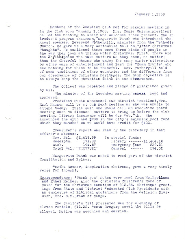 <b>January 1, 1968:</b> Program guest speaker Rev. Fothergill of Methodist Church gave talk on "After Christmas Thoughts"; committee reports<br><b>January 10, 1968:</b> Club executive board and library board joint meeting documented<br><b>February 5, 1968:</b> Program by Mrs. Earl Harmon, Second District President of the Federation of Women's Clubs, who spoke on Patriotism; motion carried to continue renewal payment of insurance; committee reports; legislative committee brings up social security and urges members to make sure they are getting all the benefits they are entitled to<br> <b>March 4, 1968:</b> Committee reports; program consisted of Mr. Nye owner of Nye's Floral and Gifts on Ustick Road who demonstrated making flowers from plastic; Blanche Wolff to be on library board filling Ethel Soucie's vacancy<br><b>April 1, 1968:</b> Program by Mr. Lester McCracklin of Union Seed and Fuel of Boise, who focused on a discussion of insects and bug pest problems; committee reports; Girl Scout Troop #10 earning their library badges by assisting the librarian<br><b>May 6, 1968:</b> Presented awards to the children in the art exhibit; program guest speaker Mrs. D.M. Spalding of Boise spoke on "Cookies for Courage," about sending packages to servicemen in Vietnam; committee reports; election of club officers, Sally Lee elected president<br><b>June 3, 1968:</b> Committee reports; installation of new club officers, Sally Lee president<br><b>August 8, 1968:</b> Annual Pancake Breakfast report<br><b>August 20, 1968:</b> Four members of Occident Club board meet to discuss Mountain States Telephone Co.'s desire to purchase a portion of club land which is next to some of their current property<br><b>August 27, 1968:</b> Same four members of club board meet again to discuss possible sale of portion of their property<br><b>September 2, 1968:</b> Program with high school girls reporting on Girls' State; committee reports; comprehensive report on the potential sale of a portion of club property<br><b>September 18, 1968:</b> Occident Club executive committee and house and grounds committee meet together to discuss property sale<br><b>October 7, 1968:</b> Special Guest Mr. Charles Stevens, president of the Meridian Jaycees discussing a Jaycee project to aid in building an addition to the present library room; $3,000 expected cost of library addition; motion carried to allow Jaycees to proceed with project plan; committee reports<br><b>November 4, 1968:</b> Program by Mrs. G.M. Brown of Nampa on "Thanks for Freedom"; report on club service to Veterans Home in Boise; committee reports; motion carried to collect contributions for Christian Children's Home<br><b>November 18, 1968:</b> Executive committee and house and grounds committee meeting discussing the sale of clubhouse grounds to phone company<br><b>November 20, 1968:</b> Executive committee and house and grounds committee meeting discussing the sale of clubhouse grounds to phone company; representative from telephone company present; sale amount asked for tract of land $4,500<br><b>December 2, 1968:</b> Program on "Christmas legends"; potential Federal grant for the library, and too obtain it the Jaycees will be working with the club and the city of Meridian; motion carried to go after the grant<br>