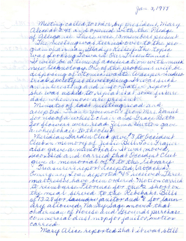 <b>January 3, 1977:</b> Program on the topic "Looking Toward Our Tricentennial"; committee reports<br><b>February 7, 1977:</b> Meeting opened with a sophmore chorus from Meridian High School singing several songs; correspondence on the blood bank and Girls State; motion carried to give money to the blood bank and Girls State; emergency loan received three new mattresses; Mary Alice White explains the changes necessary to club's Articles of Incorporation to comply with IRS regulations for non-profit organizations<br><b>March 7, 1977:</b> Program on Valentine's Day and Presidents with guest Ruby Brown, past president of the Idaho Federation of Women's Clubs; committee reports; Youth Ranch discussion, with club possibly helping in a future date<br><b>April 4, 1977:</b> Program by Mary Boice who shared her 74 day journey around the world; committee reports; President Mary Alice White showed the club their Certificate of Incorporation from State of Idaho, and finally their problem proving to the IRS they were a non-profit as they pushed for new grant money was solved; safety committee discusses research showing the "Buddy System" works and those receiving the Retired Senior Volunteer Program newsletter would find helpful suggestions; nominating committee puts up possible names for new officers with election to be in May; plans to help insulate the library<br><b>May 2, 1977:</b> Program full of musical numbers; Club made a $5 donation to the Cancer Society in the memory of Mildred Botkin; committee reports; club officer elections, Mary Alice White re-elected president<br><b>June 6, 1977:</b> Committee reports; four club members have worked at the Veterans Home during the year; annual pancake breakfast discussed<br><b>September 7, 1977:</b> Pancake breakfast report; club did, after a lot of work with the IRS, get the $1000 grant, and ordered $600 worth of equipment; committee reports<br><b>October 3, 1977:</b> Program an encore of Gladys Kelley's previous "Looking Toward the Tri-Centennial"; committee reports<br><b>November 7, 1977:</b> Program by girls who attended Girls State; committee reports; motion carried to buy one more hospital bed for the emergency loan; Senior Citizens Turkey Dinner announced<br><b>December 5, 1977:</b> Christmas carols sung; committee reports; motion carried to petition Valley News to cover more local events, the petition was the circulated; motion carried to have clubhouse piano tuned