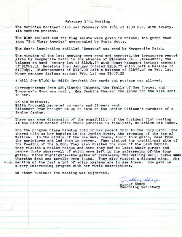 <b>February 6, 1984:</b> Discussion of Occident Club meeting at the Senior Citizen Center after its purchase was finalized, but no decision made; program by Carla Haming on her recent trip to the Holy Land<br><b>March 5, 1984:</b> Program on Minnesota; motion carried for the club to still meet at the library and not the Senior Center; Gaye Walter from the library was told by club members they wanted a written agreement that the club could always meet at the library, and Walter said she would get it written out; club donates $25 to Girls State<br><b>April 2, 1984:</b> Program on the importance of volunteer work; discussion on selling certain club owned items from the clubhouse; two more toilet risers to be purchased for the emergency supplies; club president urged all to attend Library groundbreaking April 14; attached article on the Meridian High Girls State delegates<br><b>May 7, 1984:</b> Program by Ruby Trautman on China (she was member Mary Alice White's roommate on a trip to China); Pamona Grange to borrow club piano for their convention; new club officers elected, Opal Merrell to be president<br><b>June 4, 1984:</b> Emergency loan to have same storage room as in the past; installation of officers with Opal Merrell as president<br><b>September 4, 1984:</b> First club meeting in the new quarters of the library; motion carried to donate $25 to Girls State; motion carried to donate $25 to Meridian Senior Citizens in memorial to Doris Bowen; program by girls from Girls State; emergency loan closet receives some donations; various financial reports attached to end of minutes<br><b>October 1, 1984:</b> Special guest Jack Lewis from the Idaho State School and Hospital in Nampa shows film clip of programs and activities at the center; motion carried that executive committee write new by-law amendment to have first Fall meeting the last Monday in August instead of Labor Day, with the amendment to be voted on next meeting; address for the Occident Club has now been changed from 810 Meridian to 18 E. Idaho<br><b>November 5, 1984:</b> Committee reports; emergency loan receives donation of pads and a bedpan; motion carried for club to donate $100 to "Tomorrow's Hope" for Christmas; amendment to bylaws suggested last meeting voted on and adopted<br><b>December 1984:</b> Members brought canned goods for the Hays Shelter House; emergency loan received a donation of a walker, crutches, and a bath bench, with First Church of Christ wanting to donate a wheelchair they have; motion carried to donate $100 to Q.R.U, (Quick Response Unit); program on the story of the poinsettia followed by Christmas music