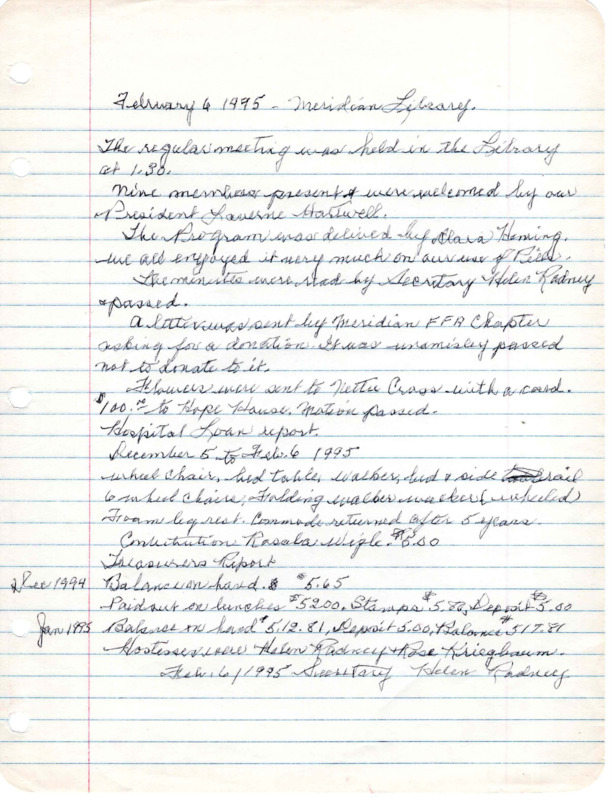 <b>February 6, 1995:</b> Motion passed to donate $100 to Hope House; emergency loan report<br><b>March 6, 1995:</b> Emergency loan closet report; open discussion held on what to do about disposing of all club equipment and the emergency loan chest equipment; Rose to talk with Senior Center president about these items<br><b>April 3, 1995:</b> Club still trying to find a place to donate their medical equipment from the emergency loan chest; hospital loan chest report<br><b>May 1, 1995:</b> Still have not been able to dispose of the loan closet equipment; motion carried to give $100 to Girls State; program on librarian work with children<br><b>June 5, 1995:</b> Meeting at the "Fiesta Restaurant"; vote taken on how to dispose of the club money in the bank, three potential choices were part of the the voting; general agreement to keep all money in Meridian; rent would still be paid on emergency loan equipment until equipment disposed; the library will receive all the kitchen equipment